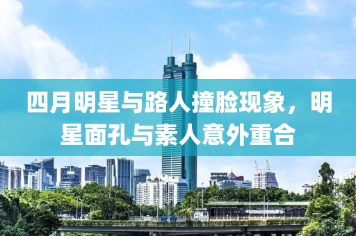 四月明星與路人撞臉現象，明星面孔與素人意外重合