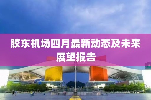 膠東機場四月最新動態及未來展望報告