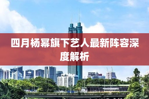 四月楊冪旗下藝人最新陣容深度解析