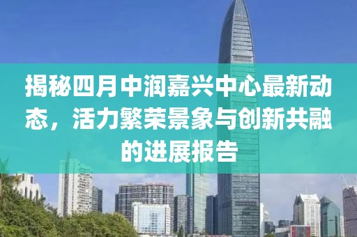 揭秘四月中潤嘉興中心最新動態，活力繁榮景象與創新共融的進展報告