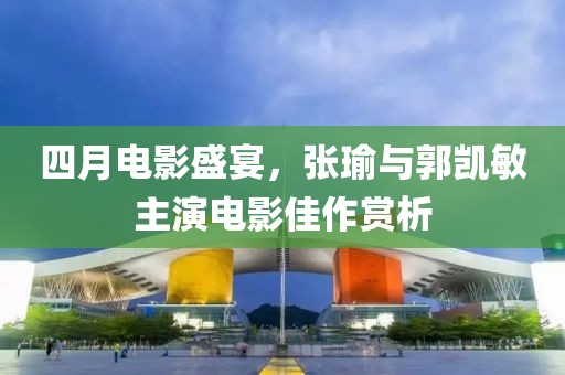 四月電影盛宴，張瑜與郭凱敏主演電影佳作賞析
