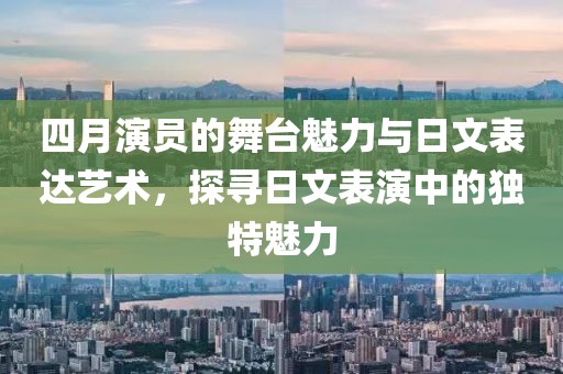 四月演員的舞臺魅力與日文表達藝術，探尋日文表演中的獨特魅力