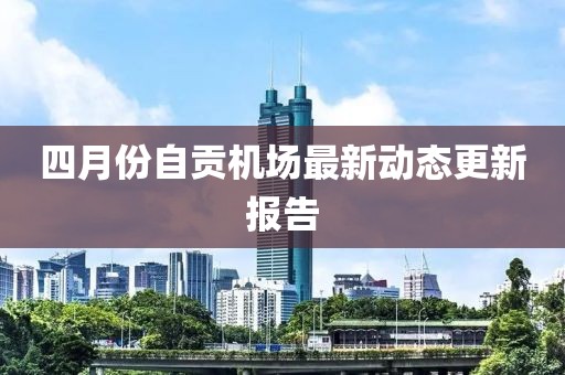 四月份自貢機(jī)場最新動(dòng)態(tài)更新報(bào)告