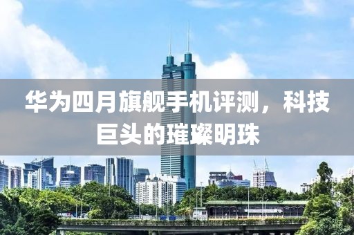 華為四月旗艦手機(jī)評(píng)測(cè)，科技巨頭的璀璨明珠
