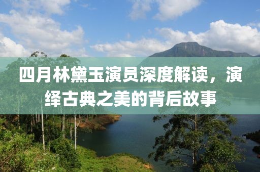 四月林黛玉演員深度解讀，演繹古典之美的背后故事