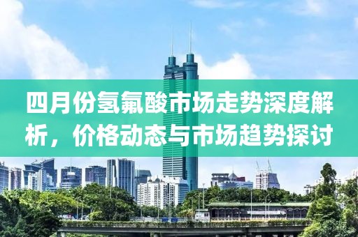 四月份氫氟酸市場走勢深度解析，價格動態與市場趨勢探討