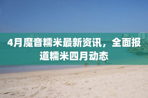 4月魔音糯米最新資訊，全面報(bào)道糯米四月動態(tài)