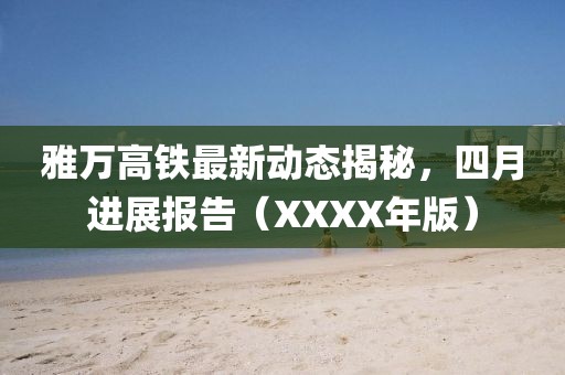 雅萬高鐵最新動態(tài)揭秘，四月進展報告（XXXX年版）