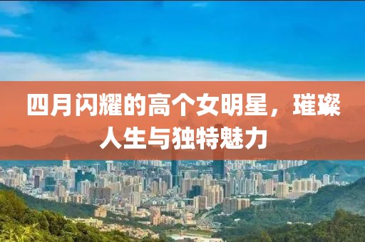 四月閃耀的高個(gè)女明星，璀璨人生與獨(dú)特魅力