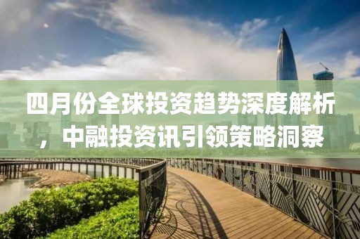 四月份全球投資趨勢深度解析，中融投資訊引領(lǐng)策略洞察