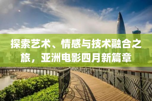 探索藝術、情感與技術融合之旅，亞洲電影四月新篇章