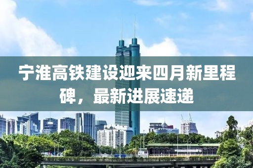 寧淮高鐵建設迎來四月新里程碑，最新進展速遞