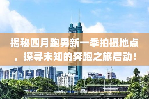 揭秘四月跑男新一季拍攝地點，探尋未知的奔跑之旅啟動！