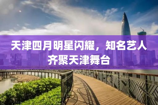 天津四月明星閃耀，知名藝人齊聚天津舞臺