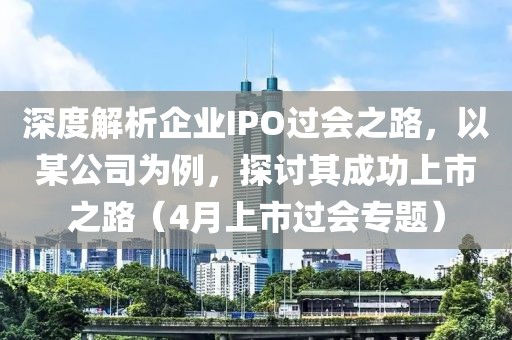 深度解析企業IPO過會之路，以某公司為例，探討其成功上市之路（4月上市過會專題）
