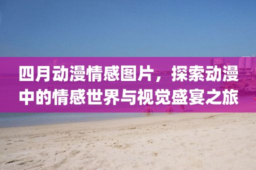 四月動(dòng)漫情感圖片，探索動(dòng)漫中的情感世界與視覺(jué)盛宴之旅