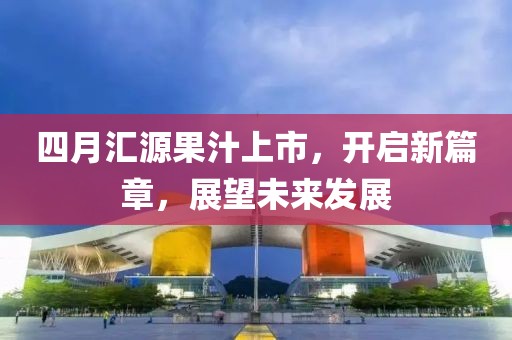 四月匯源果汁上市，開啟新篇章，展望未來發(fā)展