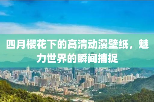 四月櫻花下的高清動漫壁紙，魅力世界的瞬間捕捉