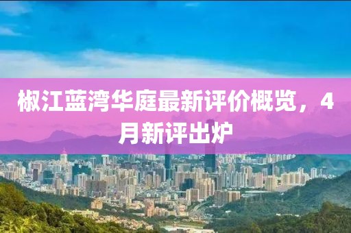 椒江藍(lán)灣華庭最新評(píng)價(jià)概覽，4月新評(píng)出爐
