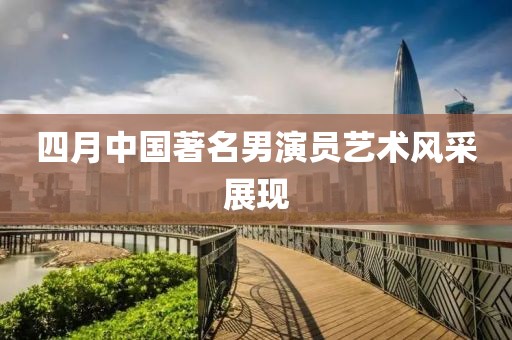 四月中國著名男演員藝術風采展現