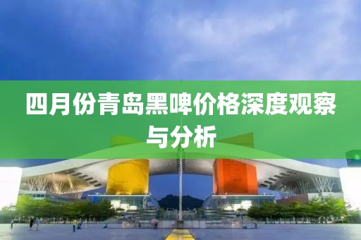 四月份青島黑啤價格深度觀察與分析