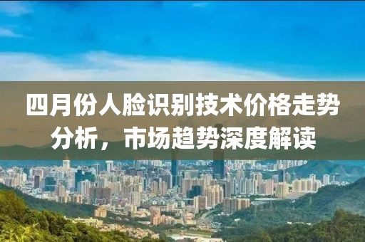 四月份人臉識(shí)別技術(shù)價(jià)格走勢(shì)分析，市場(chǎng)趨勢(shì)深度解讀