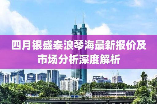 四月銀盛泰浪琴海最新報價及市場分析深度解析