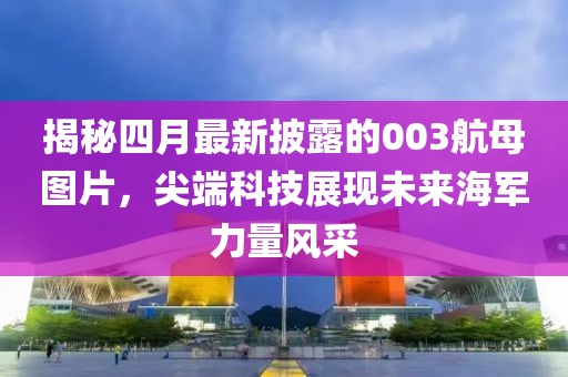 揭秘四月最新披露的003航母圖片，尖端科技展現未來海軍力量風采