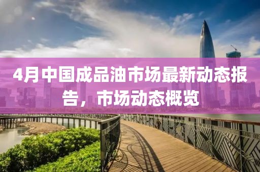 4月中國(guó)成品油市場(chǎng)最新動(dòng)態(tài)報(bào)告，市場(chǎng)動(dòng)態(tài)概覽