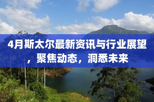 4月斯太爾最新資訊與行業展望，聚焦動態，洞悉未來