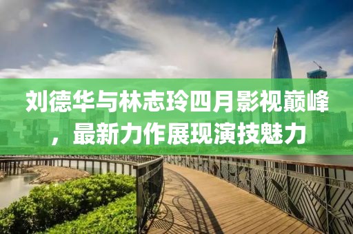 劉德華與林志玲四月影視巔峰，最新力作展現演技魅力