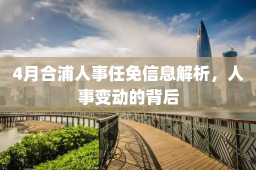 4月合浦人事任免信息解析，人事變動的背后