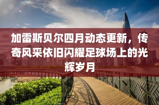 加雷斯貝爾四月動態更新，傳奇風采依舊閃耀足球場上的光輝歲月
