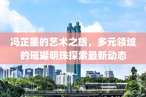 馮芷墨的藝術之旅，多元領域的璀璨明珠探索最新動態