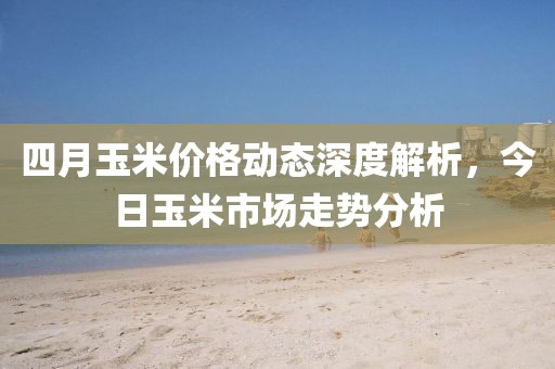 四月玉米價格動態深度解析，今日玉米市場走勢分析