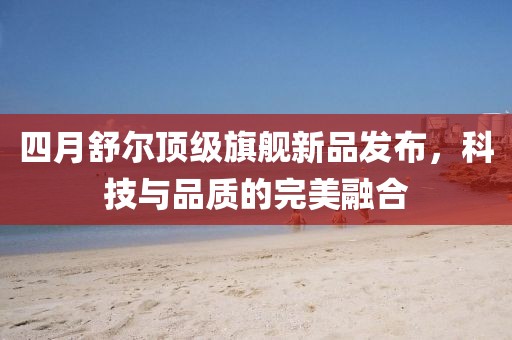 四月舒爾頂級旗艦新品發布，科技與品質的完美融合
