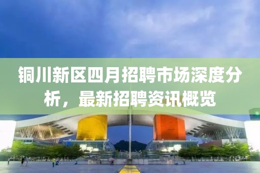 銅川新區四月招聘市場深度分析，最新招聘資訊概覽