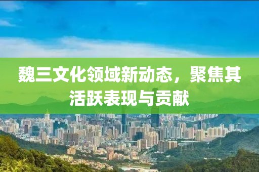 魏三文化領域新動態，聚焦其活躍表現與貢獻