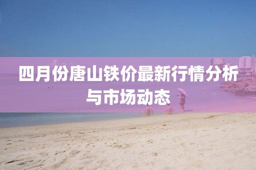 四月份唐山鐵價最新行情分析與市場動態