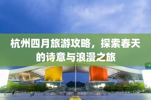 杭州四月旅游攻略，探索春天的詩意與浪漫之旅