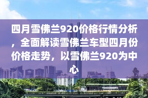四月雪佛蘭920價(jià)格行情分析，全面解讀雪佛蘭車(chē)型四月份價(jià)格走勢(shì)，以雪佛蘭920為中心