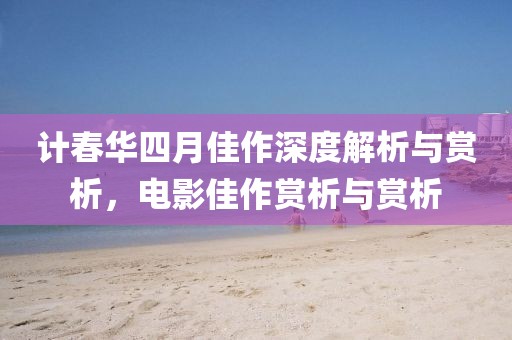 計(jì)春華四月佳作深度解析與賞析，電影佳作賞析與賞析