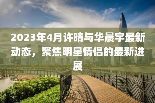 2023年4月許晴與華晨宇最新動態，聚焦明星情侶的最新進展