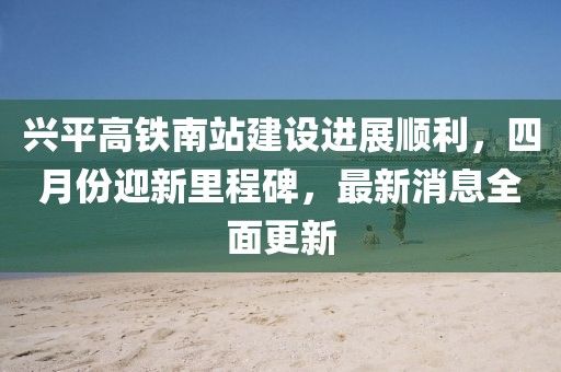興平高鐵南站建設(shè)進(jìn)展順利，四月份迎新里程碑，最新消息全面更新