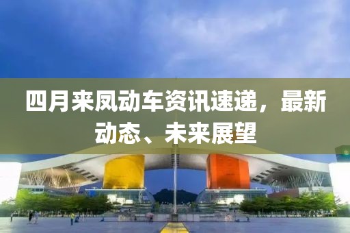 四月來鳳動車資訊速遞，最新動態(tài)、未來展望
