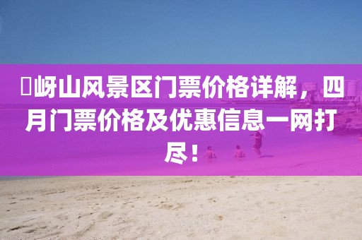 嵖岈山風(fēng)景區(qū)門票價格詳解，四月門票價格及優(yōu)惠信息一網(wǎng)打盡！