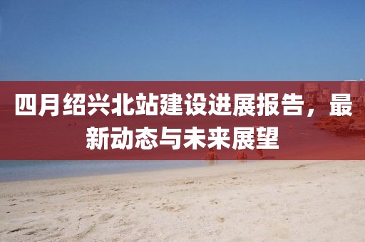 四月紹興北站建設進展報告，最新動態與未來展望