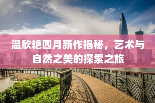 溫欣艷四月新作揭秘，藝術與自然之美的探索之旅