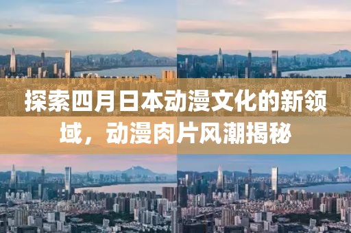 探索四月日本動漫文化的新領(lǐng)域，動漫肉片風(fēng)潮揭秘