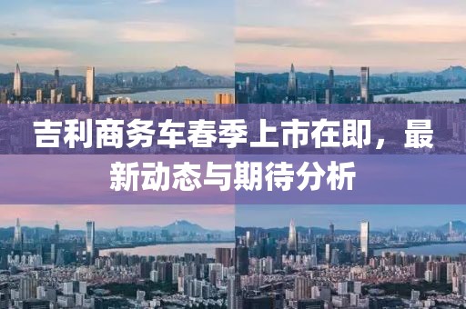 吉利商務車春季上市在即，最新動態與期待分析